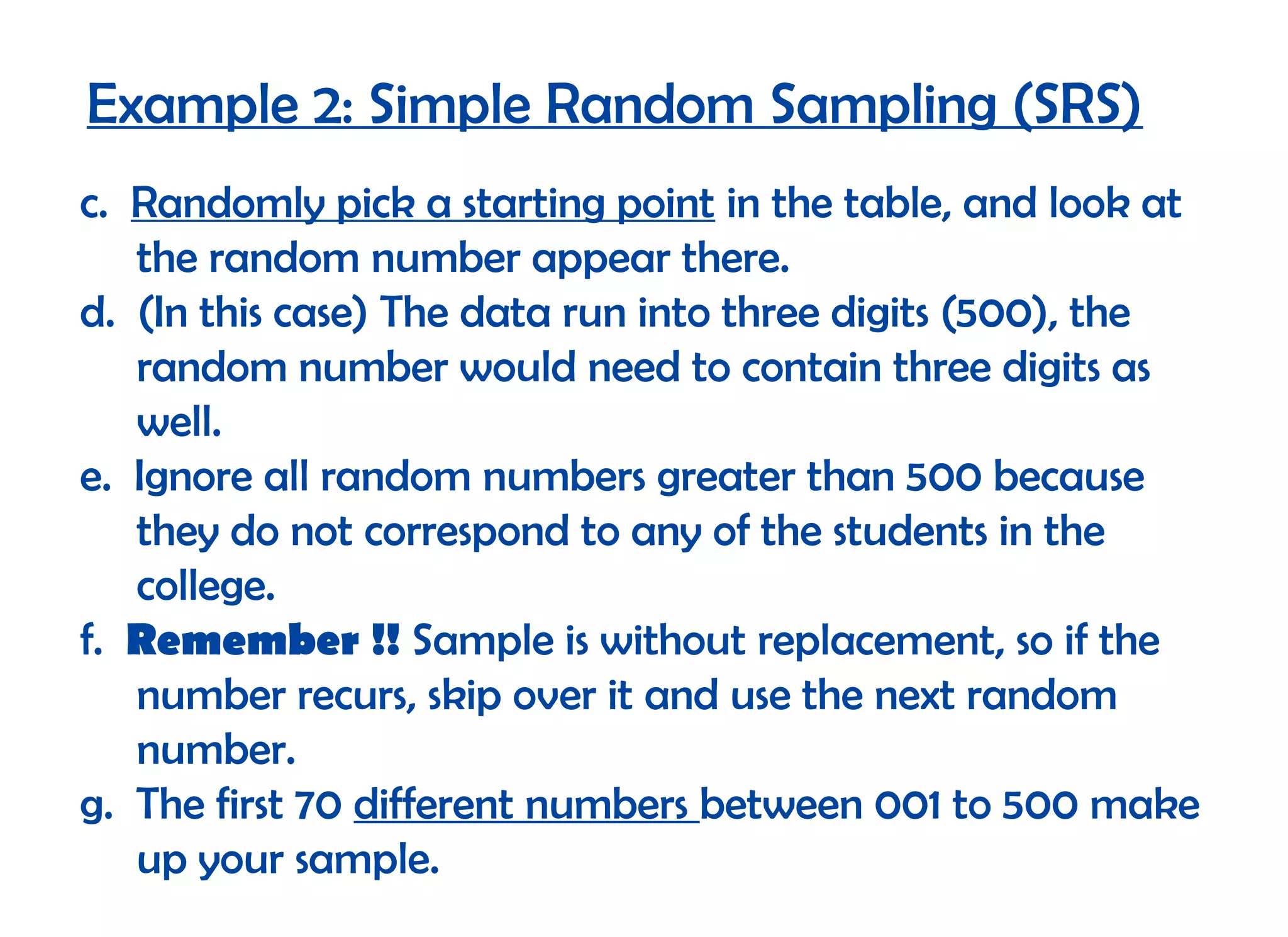 Example 2: Simple Random Sampling (SRS)
c. Randomly pick a starting point in the table, and look at
   the random number appear there.
d. (In this case) The data run into three digits (500), the
   random number would need to contain three digits as
   well.
e. Ignore all random numbers greater than 500 because
   they do not correspond to any of the students in the
   college.
f. Remember !! Sample is without replacement, so if the
   number recurs, skip over it and use the next random
   number.
g. The first 70 different numbers between 001 to 500 make
   up your sample.
 