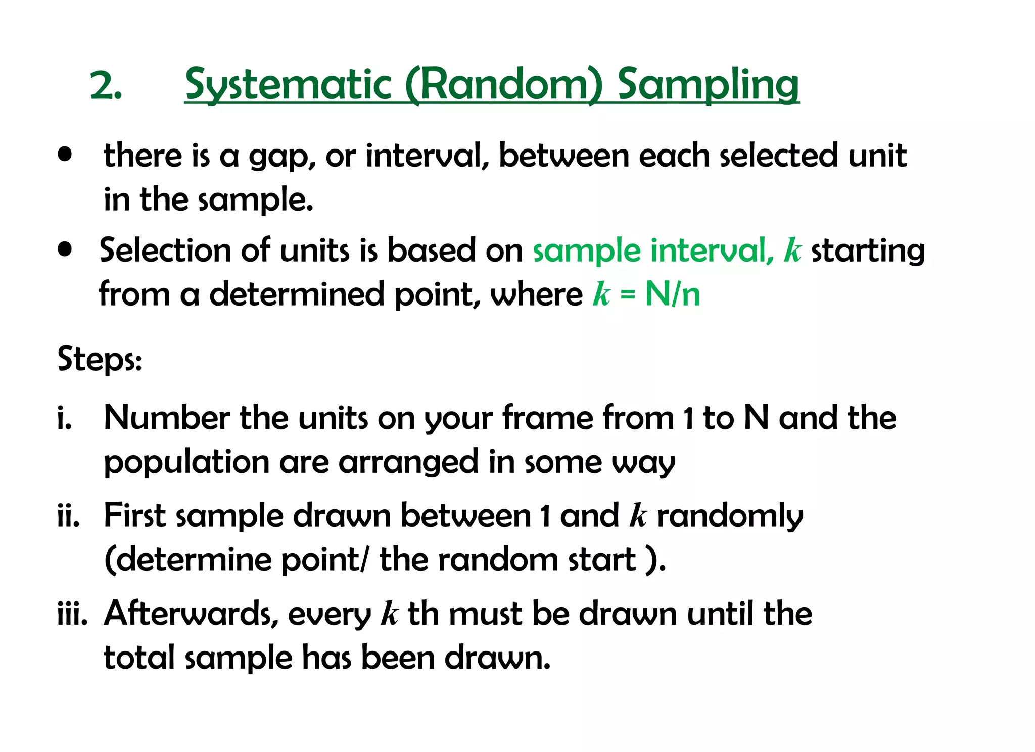 2.     Systematic (Random) Sampling
• there is a gap, or interval, between each selected unit
  in the sample.
• Selection of units is based on sample interval, k starting
  from a determined point, where k = N/n
Steps:
i. Number the units on your frame from 1 to N and the
     population are arranged in some way
ii. First sample drawn between 1 and k randomly
     (determine point/ the random start ).
iii. Afterwards, every k th must be drawn until the
     total sample has been drawn.
 