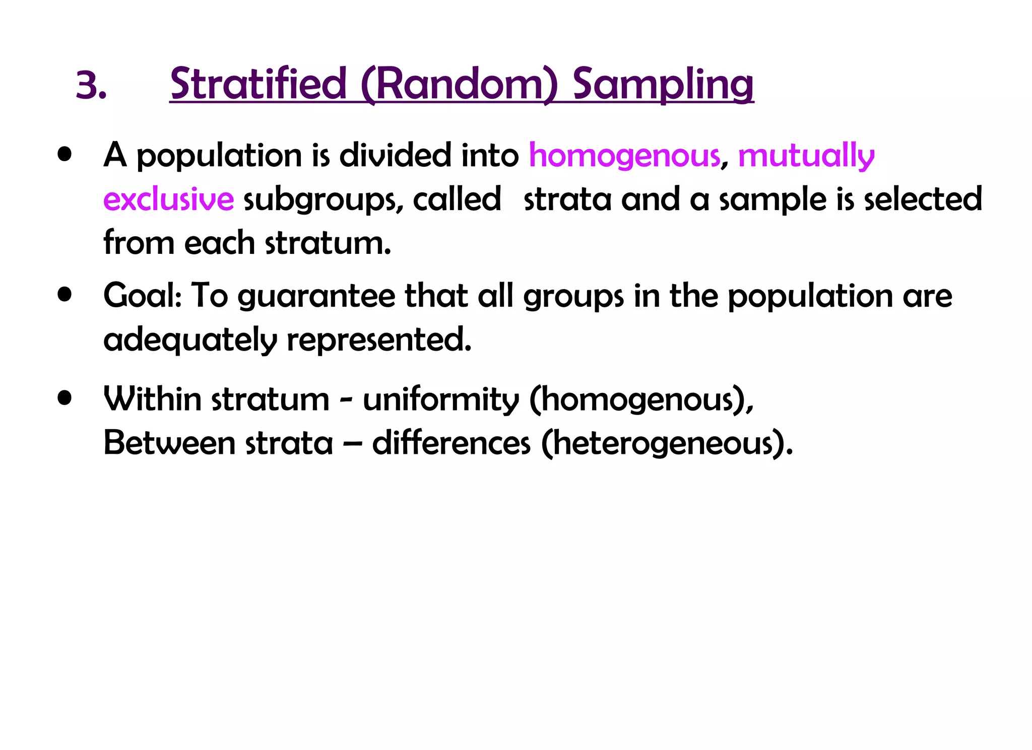 3.    Stratified (Random) Sampling
• A population is divided into homogenous, mutually
  exclusive subgroups, called strata and a sample is selected
  from each stratum.
• Goal: To guarantee that all groups in the population are
  adequately represented.
• Within stratum - uniformity (homogenous),
  Between strata – differences (heterogeneous).
 