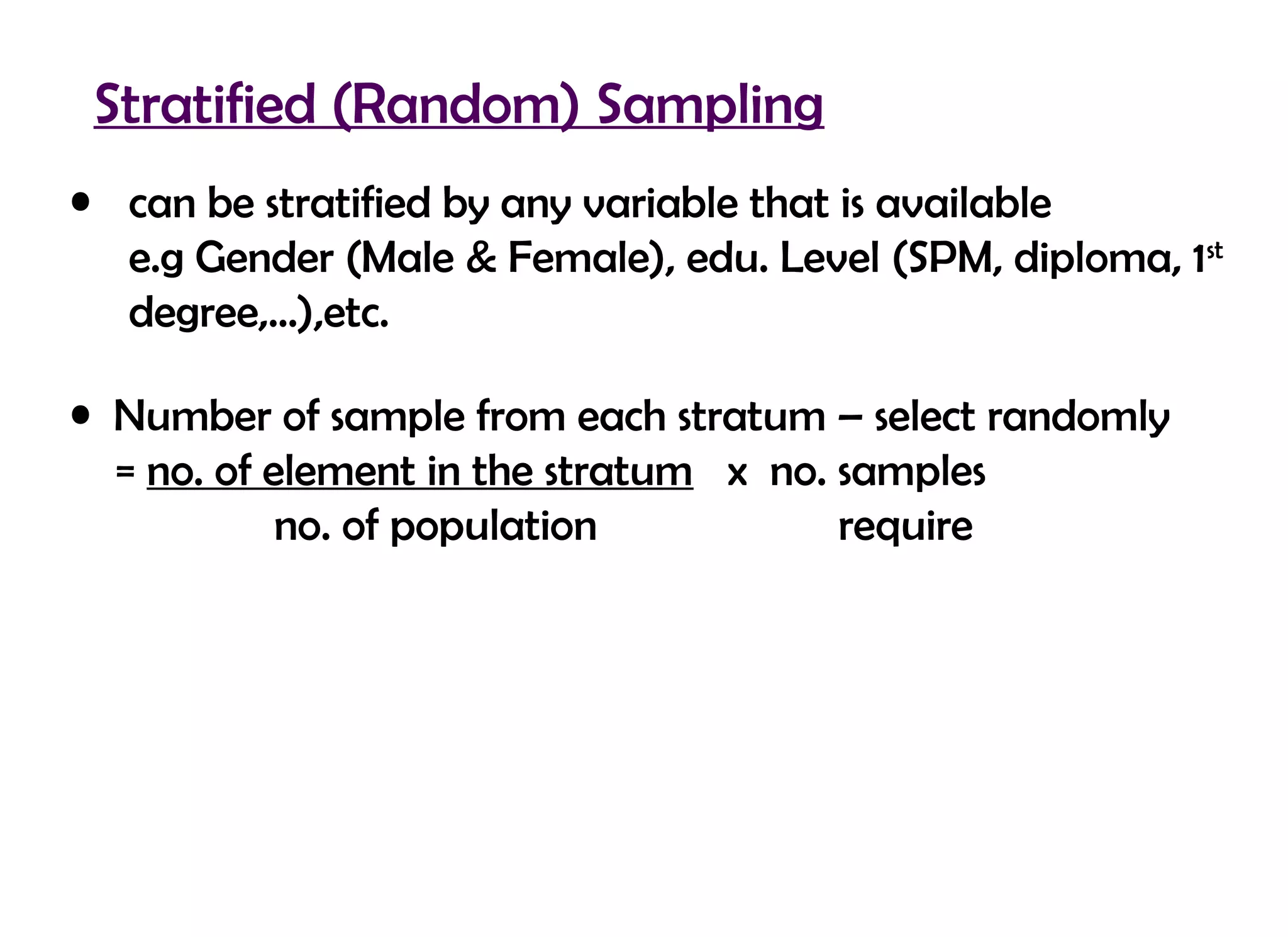 Stratified (Random) Sampling
• can be stratified by any variable that is available
  e.g Gender (Male & Female), edu. Level (SPM, diploma, 1st
  degree,…),etc.

• Number of sample from each stratum – select randomly
  = no. of element in the stratum x no. samples
            no. of population           require
 