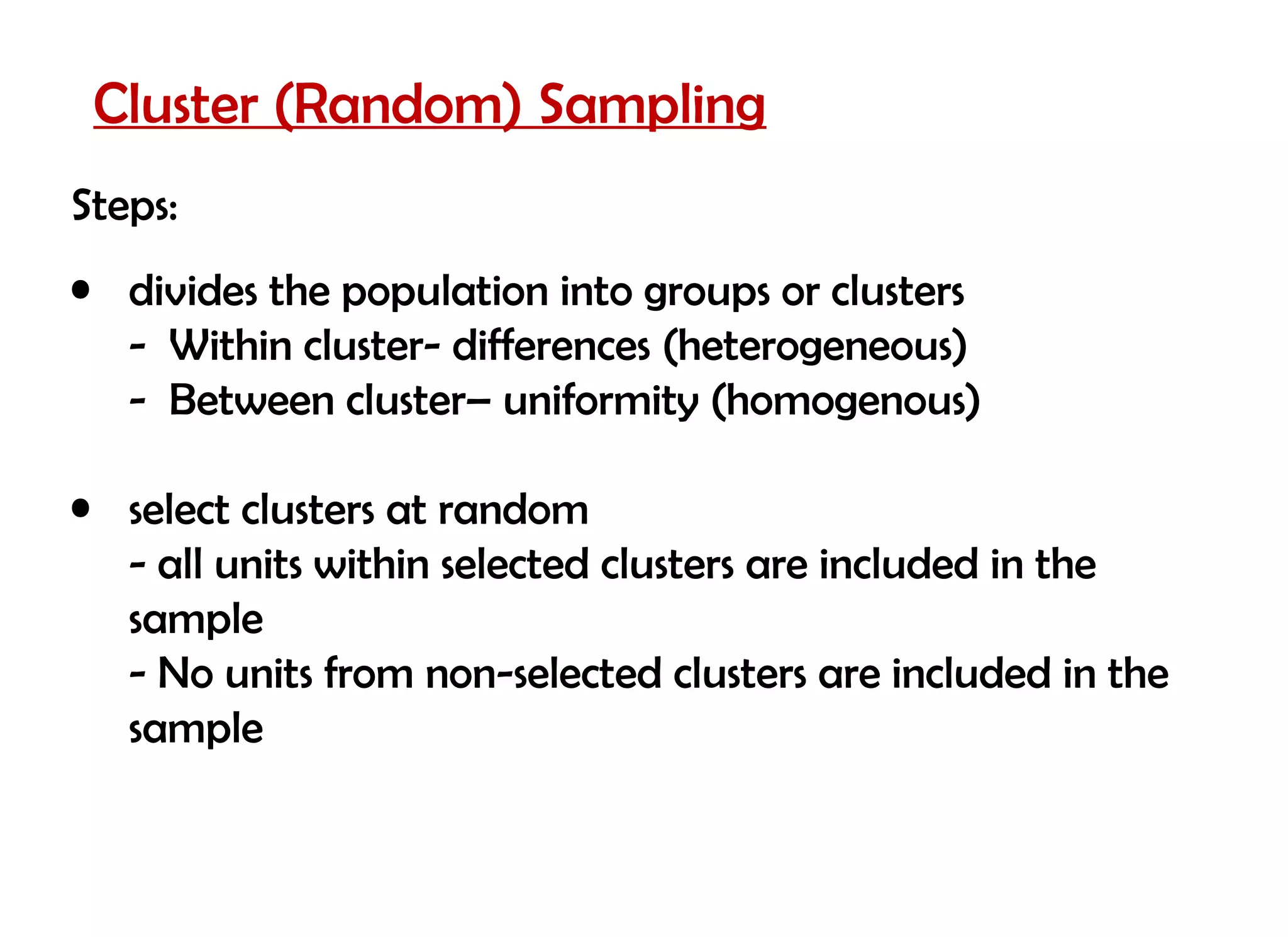 Cluster (Random) Sampling
Steps:
• divides the population into groups or clusters
  - Within cluster- differences (heterogeneous)
  - Between cluster– uniformity (homogenous)

• select clusters at random
  - all units within selected clusters are included in the
  sample
  - No units from non-selected clusters are included in the
  sample
 