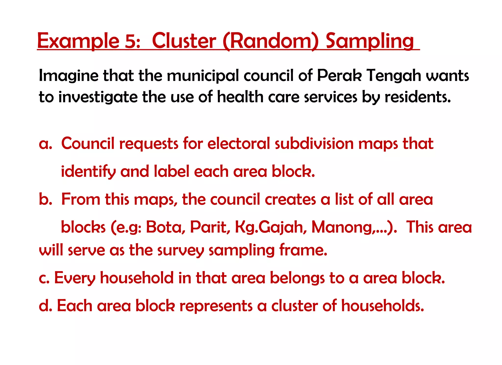 Example 5: Cluster (Random) Sampling
Imagine that the municipal council of Perak Tengah wants
to investigate the use of health care services by residents.

a. Council requests for electoral subdivision maps that
   identify and label each area block.
b. From this maps, the council creates a list of all area
   blocks (e.g: Bota, Parit, Kg.Gajah, Manong,…). This area
will serve as the survey sampling frame.
c. Every household in that area belongs to a area block.
d. Each area block represents a cluster of households.
 