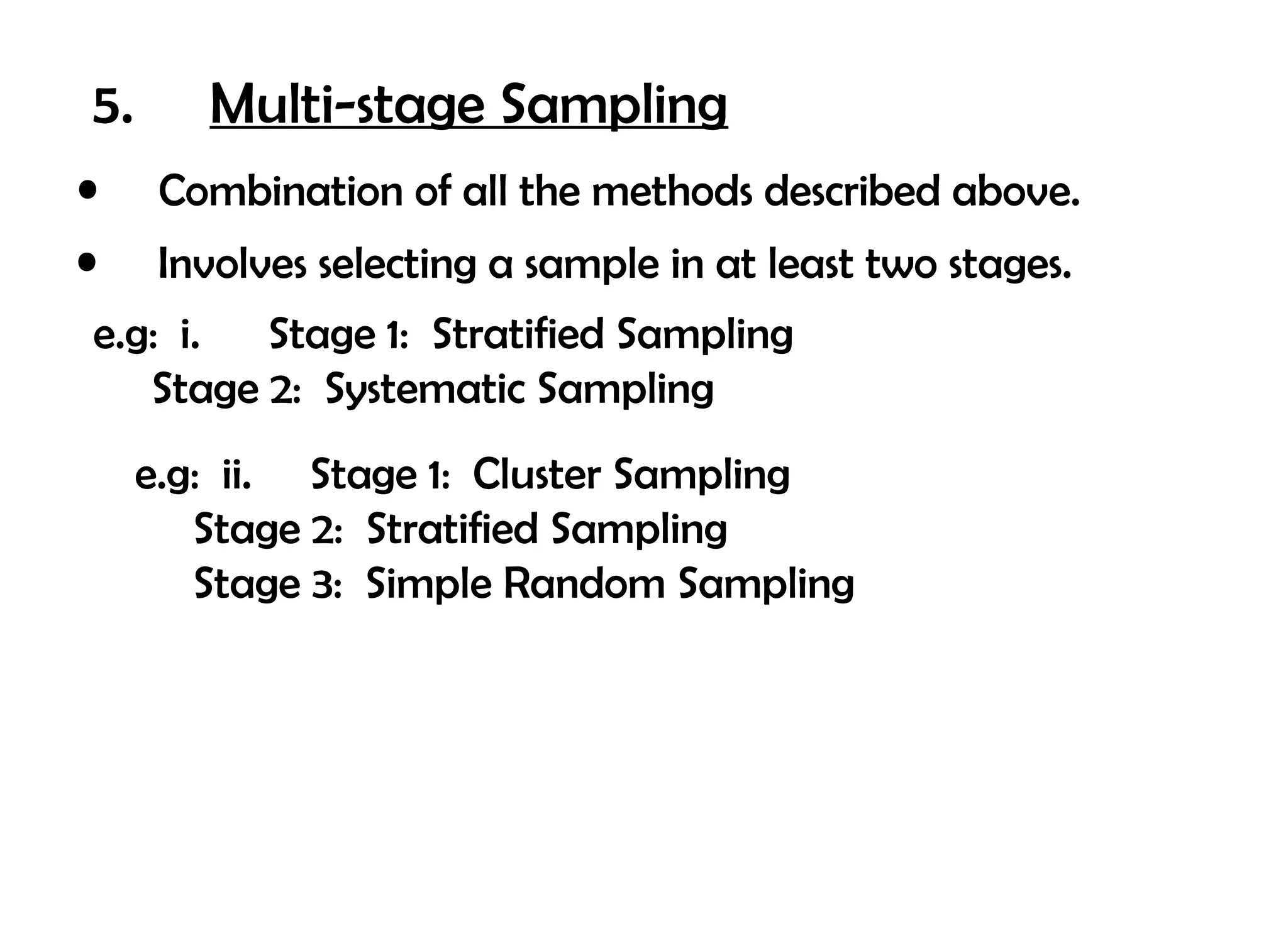 5.      Multi-stage Sampling
•     Combination of all the methods described above.
•     Involves selecting a sample in at least two stages.
e.g: i. Stage 1: Stratified Sampling
   Stage 2: Systematic Sampling
     e.g: ii. Stage 1: Cluster Sampling
        Stage 2: Stratified Sampling
        Stage 3: Simple Random Sampling
 