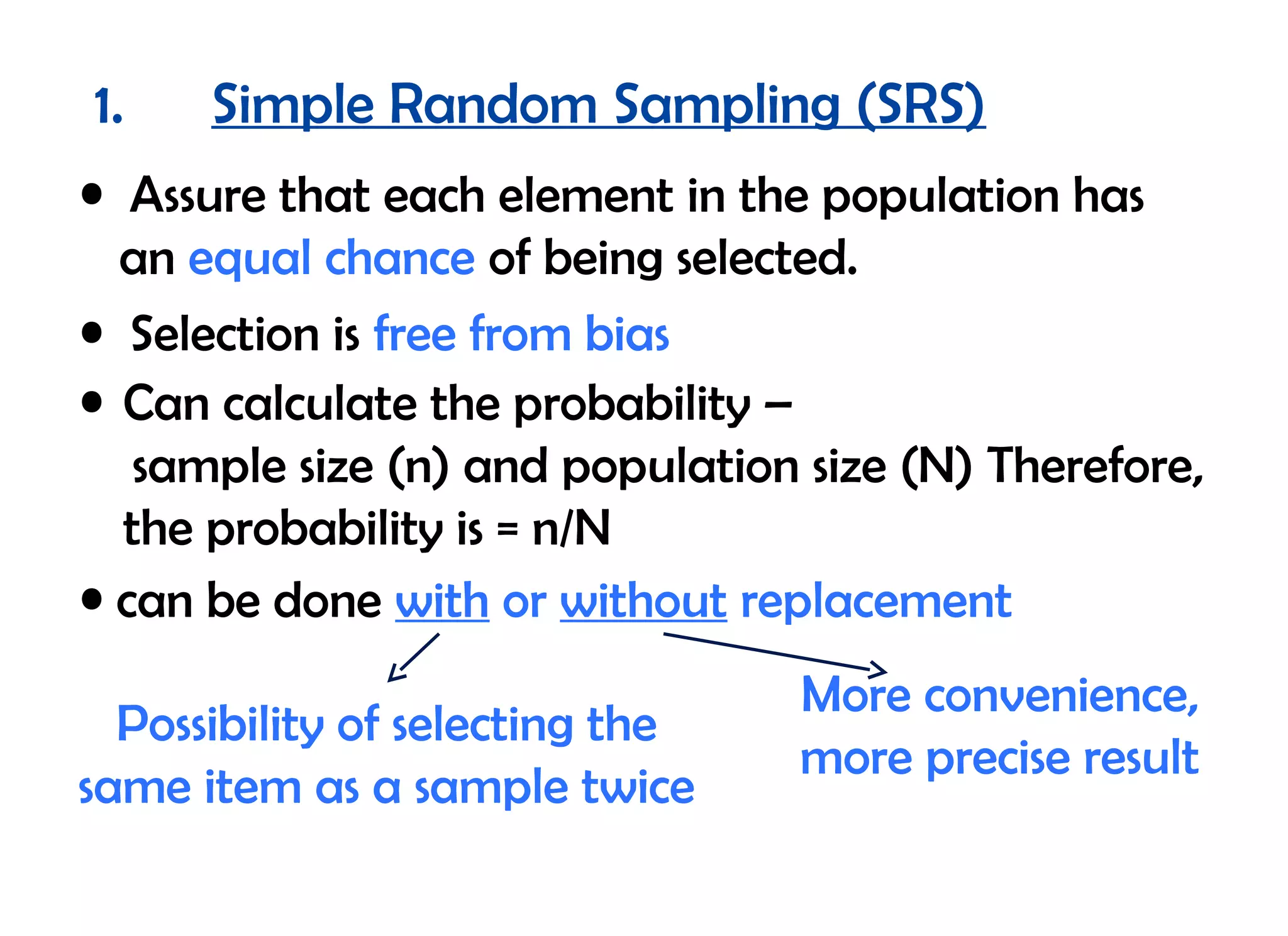 1.    Simple Random Sampling (SRS)
• Assure that each element in the population has
  an equal chance of being selected.
• Selection is free from bias
• Can calculate the probability –
   sample size (n) and population size (N) Therefore,
  the probability is = n/N
• can be done with or without replacement
                                 More convenience,
  Possibility of selecting the
                                 more precise result
same item as a sample twice
 