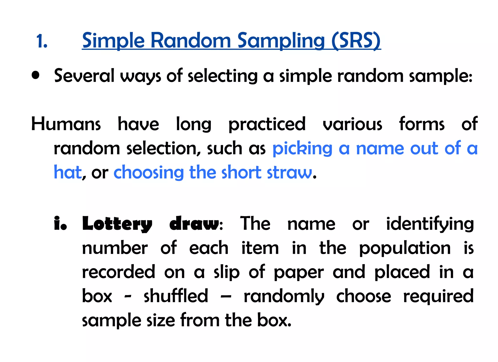 1.      Simple Random Sampling (SRS)
• Several ways of selecting a simple random sample:

Humans have long practiced various forms of
  random selection, such as picking a name out of a
  hat, or choosing the short straw.

     i. Lottery draw: The name or identifying
        number of each item in the population is
        recorded on a slip of paper and placed in a
        box - shuffled – randomly choose required
        sample size from the box.
 