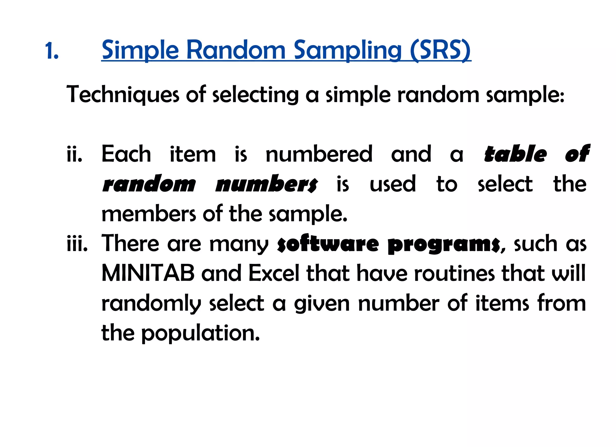 1.      Simple Random Sampling (SRS)
     Techniques of selecting a simple random sample:

     ii. Each item is numbered and a table of
          random numbers is used to select the
          members of the sample.
     iii. There are many software programs, such as
          MINITAB and Excel that have routines that will
          randomly select a given number of items from
          the population.
 