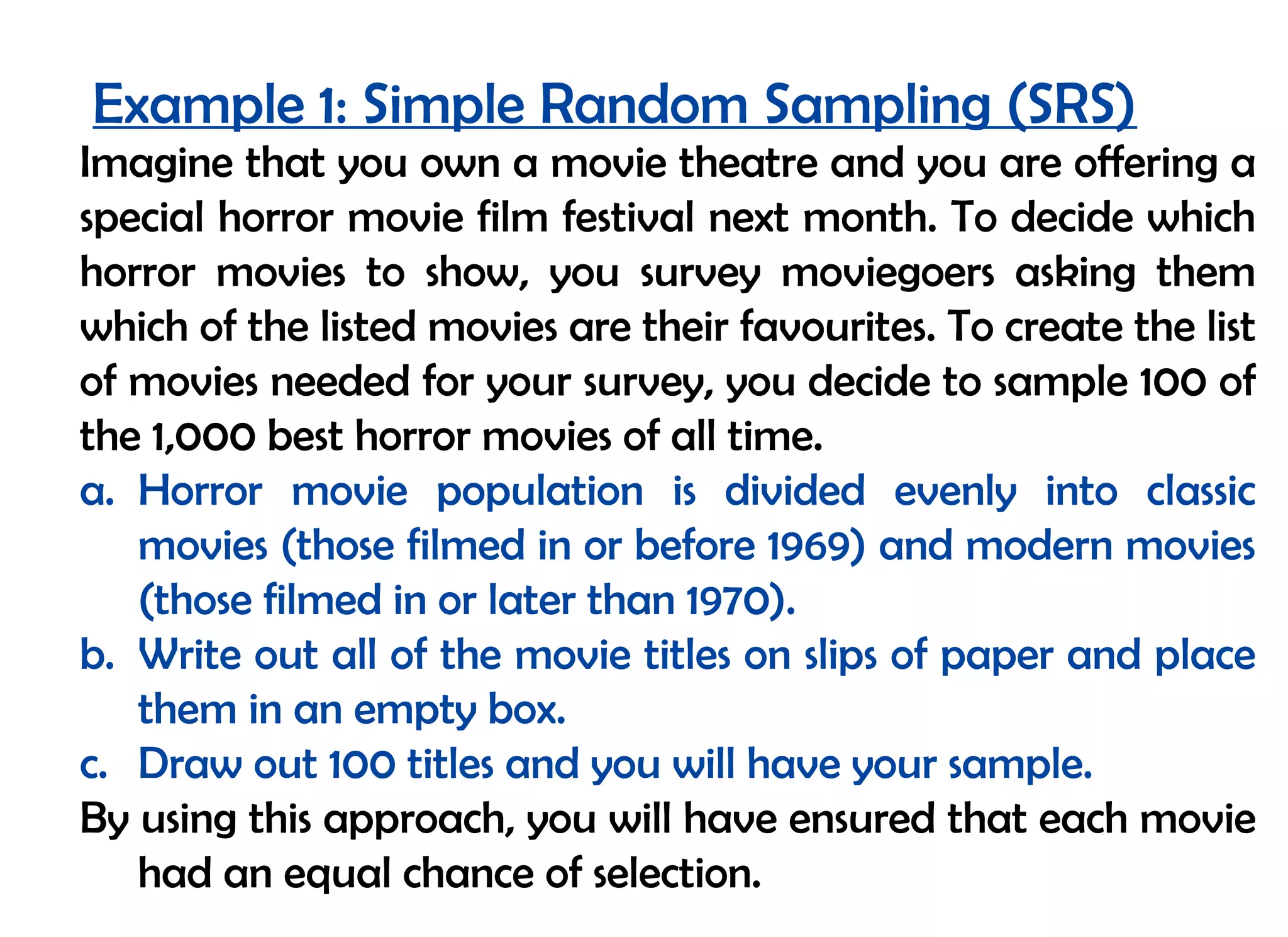 Example 1: Simple Random Sampling (SRS)
Imagine that you own a movie theatre and you are offering a
special horror movie film festival next month. To decide which
horror movies to show, you survey moviegoers asking them
which of the listed movies are their favourites. To create the list
of movies needed for your survey, you decide to sample 100 of
the 1,000 best horror movies of all time.
a. Horror movie population is divided evenly into classic
   movies (those filmed in or before 1969) and modern movies
   (those filmed in or later than 1970).
b. Write out all of the movie titles on slips of paper and place
   them in an empty box.
c. Draw out 100 titles and you will have your sample.
By using this approach, you will have ensured that each movie
   had an equal chance of selection.
 