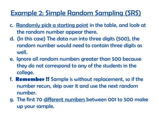 Example 2: Simple Random Sampling (SRS)
c. Randomly pick a starting point in the table, and look at
   the random number appear there.
d. (In this case) The data run into three digits (500), the
   random number would need to contain three digits as
   well.
e. Ignore all random numbers greater than 500 because
   they do not correspond to any of the students in the
   college.
f. Remember !! Sample is without replacement, so if the
   number recurs, skip over it and use the next random
   number.
g. The first 70 different numbers between 001 to 500 make
   up your sample.
 