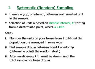 2.     Systematic (Random) Sampling
• there is a gap, or interval, between each selected unit
  in the sample.
• Selection of units is based on sample interval, k starting
  from a determined point, where k = N/n
Steps:
i. Number the units on your frame from 1 to N and the
     population are arranged in some way
ii. First sample drawn between 1 and k randomly
     (determine point/ the random start ).
iii. Afterwards, every k th must be drawn until the
     total sample has been drawn.
 