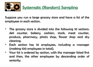 Systematic (Random) Sampling

Suppose you run a large grocery store and have a list of the
employees in each section.

• The grocery store is divided into the following 10 sections:
  deli counter, bakery, cashiers, stock, meat counter,
  produce, pharmacy, photo shop, flower shop and dry
  cleaning.
• Each section has 10 employees, including a manager
  (making 100 employees in total).
• Your list is ordered by section, with the manager listed first
  and then, the other employees by descending order of
  seniority.
 
