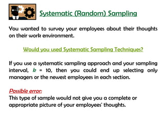 Systematic (Random) Sampling
You wanted to survey your employees about their thoughts
on their work environment.

     Would you used Systematic Sampling Techniques?

If you use a systematic sampling approach and your sampling
interval, k = 10, then you could end up selecting only
managers or the newest employees in each section.

Possible error:
This type of sample would not give you a complete or
appropriate picture of your employees' thoughts.
 