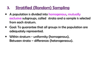 3.    Stratified (Random) Sampling
• A population is divided into homogenous, mutually
  exclusive subgroups, called strata and a sample is selected
  from each stratum.
• Goal: To guarantee that all groups in the population are
  adequately represented.
• Within stratum - uniformity (homogenous),
  Between strata – differences (heterogeneous).
 