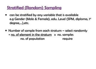 Stratified (Random) Sampling
• can be stratified by any variable that is available
  e.g Gender (Male & Female), edu. Level (SPM, diploma, 1st
  degree,…),etc.

• Number of sample from each stratum – select randomly
  = no. of element in the stratum x no. samples
            no. of population           require
 