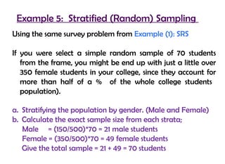 Example 5: Stratified (Random) Sampling
Using the same survey problem from Example (1): SRS

If you were select a simple random sample of 70 students
   from the frame, you might be end up with just a little over
   350 female students in your college, since they account for
   more than half of a % of the whole college students
   population).

a. Stratifying the population by gender. (Male and Female)
b. Calculate the exact sample size from each strata;
   Male = (150/500)*70 = 21 male students
   Female = (350/500)*70 = 49 female students
   Give the total sample = 21 + 49 = 70 students
 
