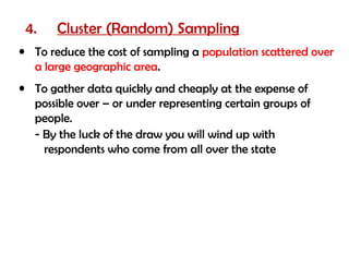 4.    Cluster (Random) Sampling
• To reduce the cost of sampling a population scattered over
  a large geographic area.
• To gather data quickly and cheaply at the expense of
  possible over – or under representing certain groups of
  people.
  - By the luck of the draw you will wind up with
    respondents who come from all over the state
 