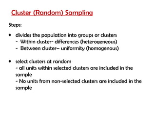 Cluster (Random) Sampling
Steps:
• divides the population into groups or clusters
  - Within cluster- differences (heterogeneous)
  - Between cluster– uniformity (homogenous)

• select clusters at random
  - all units within selected clusters are included in the
  sample
  - No units from non-selected clusters are included in the
  sample
 