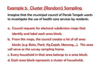 Example 5: Cluster (Random) Sampling
Imagine that the municipal council of Perak Tengah wants
to investigate the use of health care services by residents.

a. Council requests for electoral subdivision maps that
   identify and label each area block.
b. From this maps, the council creates a list of all area
   blocks (e.g: Bota, Parit, Kg.Gajah, Manong,…). This area
will serve as the survey sampling frame.
c. Every household in that area belongs to a area block.
d. Each area block represents a cluster of households.
 