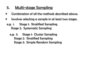 5.      Multi-stage Sampling
•     Combination of all the methods described above.
•     Involves selecting a sample in at least two stages.
e.g: i. Stage 1: Stratified Sampling
   Stage 2: Systematic Sampling
     e.g: ii. Stage 1: Cluster Sampling
        Stage 2: Stratified Sampling
        Stage 3: Simple Random Sampling
 