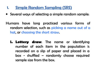 1.      Simple Random Sampling (SRS)
• Several ways of selecting a simple random sample:

Humans have long practiced various forms of
  random selection, such as picking a name out of a
  hat, or choosing the short straw.

     i. Lottery draw: The name or identifying
        number of each item in the population is
        recorded on a slip of paper and placed in a
        box - shuffled – randomly choose required
        sample size from the box.
 