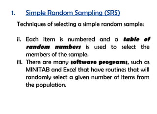 1.      Simple Random Sampling (SRS)
     Techniques of selecting a simple random sample:

     ii. Each item is numbered and a table of
          random numbers is used to select the
          members of the sample.
     iii. There are many software programs, such as
          MINITAB and Excel that have routines that will
          randomly select a given number of items from
          the population.
 
