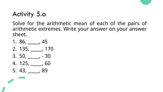 Activity 5.a
Solve for the arithmetic mean of each of the pairs of
arithmetic extremes. Write your answer on your answer
sheet.
1. 86, _____, 45
2. 135, _____, 170
3. 50, _____, - 30
4. 125, _____, 60
5. 43, _____, 89
 