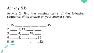 Activity 5.b
Activity 2: Find the missing terms of the following
sequence. Write answer on your answer sheet.
1. 15, _____, _____, _____, _____, 45
2. _____, 7, 13, _____, _____
3. _____, 4, _____, 18, _____
4. _____, 9, _____, _____, 36
5. 16, _____, _____, _____, 32
 