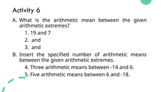 Activity 6
A. What is the arithmetic mean between the given
arithmetic extremes?
1. 19 and 7
2. and
3. and
B. Insert the specified number of arithmetic means
between the given arithmetic extremes.
4. Three arithmetic means between -14 and 6.
5. Five arithmetic means between 6 and -18.
 