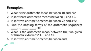 Examples:
1. What is the arithmetic mean between 10 and 24?
2. Insert three arithmetic means between 8 and 16.
3. Insert two arithmetic means between 2 and 4 2
√ √
4. Find the missing terms of the arithmetic sequence:
_____, 6, _____, _____, 30.
5. What is the arithmetic mean between the two given
arithmetic extremes? 1. 5 and 19
6. Insert two arithmetic means between and
 