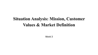 Situation Analysis: Mission, Customer
Values & Market Definition
Week 3
 