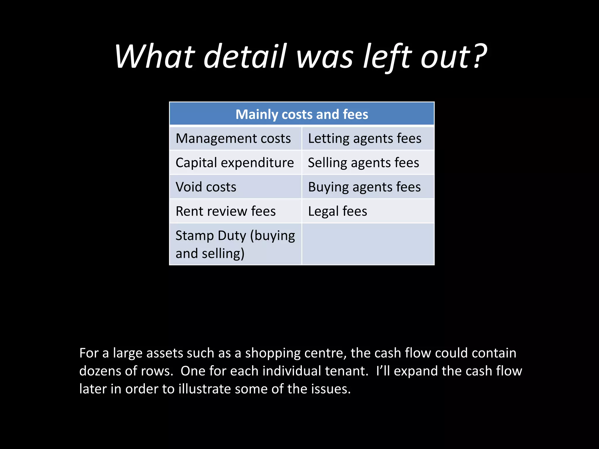 What detail was left out?
Mainly costs and fees
Management costs

Letting agents fees

Capital expenditure Selling agents fees
Void costs

Buying agents fees

Rent review fees

Legal fees

Stamp Duty (buying
and selling)

For a large assets such as a shopping centre, the cash flow could contain
dozens of rows. One for each individual tenant. I’ll expand the cash flow
later in order to illustrate some of the issues.

 