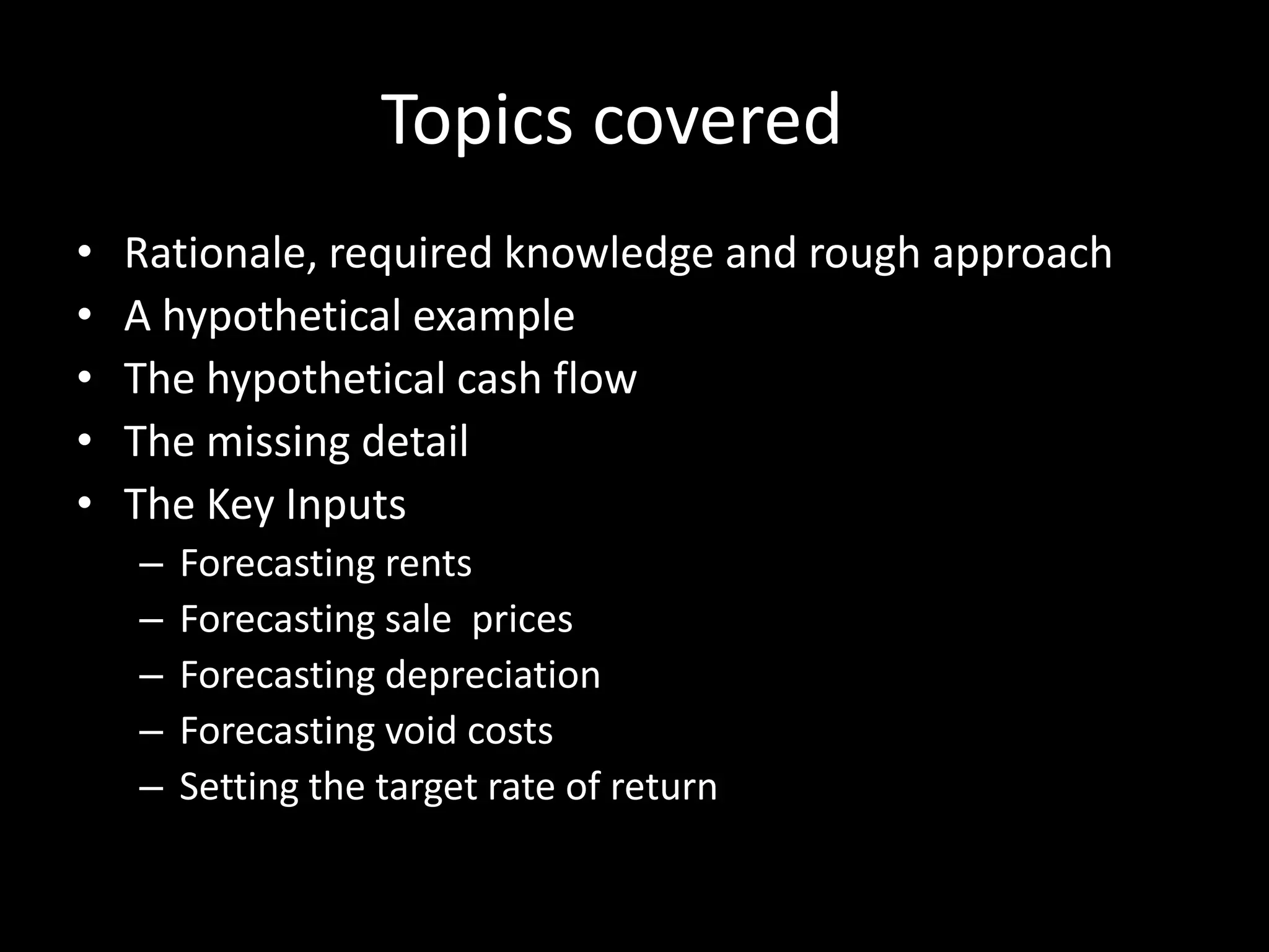 Topics covered
•
•
•
•
•

Rationale, required knowledge and rough approach
A hypothetical example
The hypothetical cash flow
The missing detail
The Key Inputs
–
–
–
–
–

Forecasting rents
Forecasting sale prices
Forecasting depreciation
Forecasting void costs
Setting the target rate of return

 