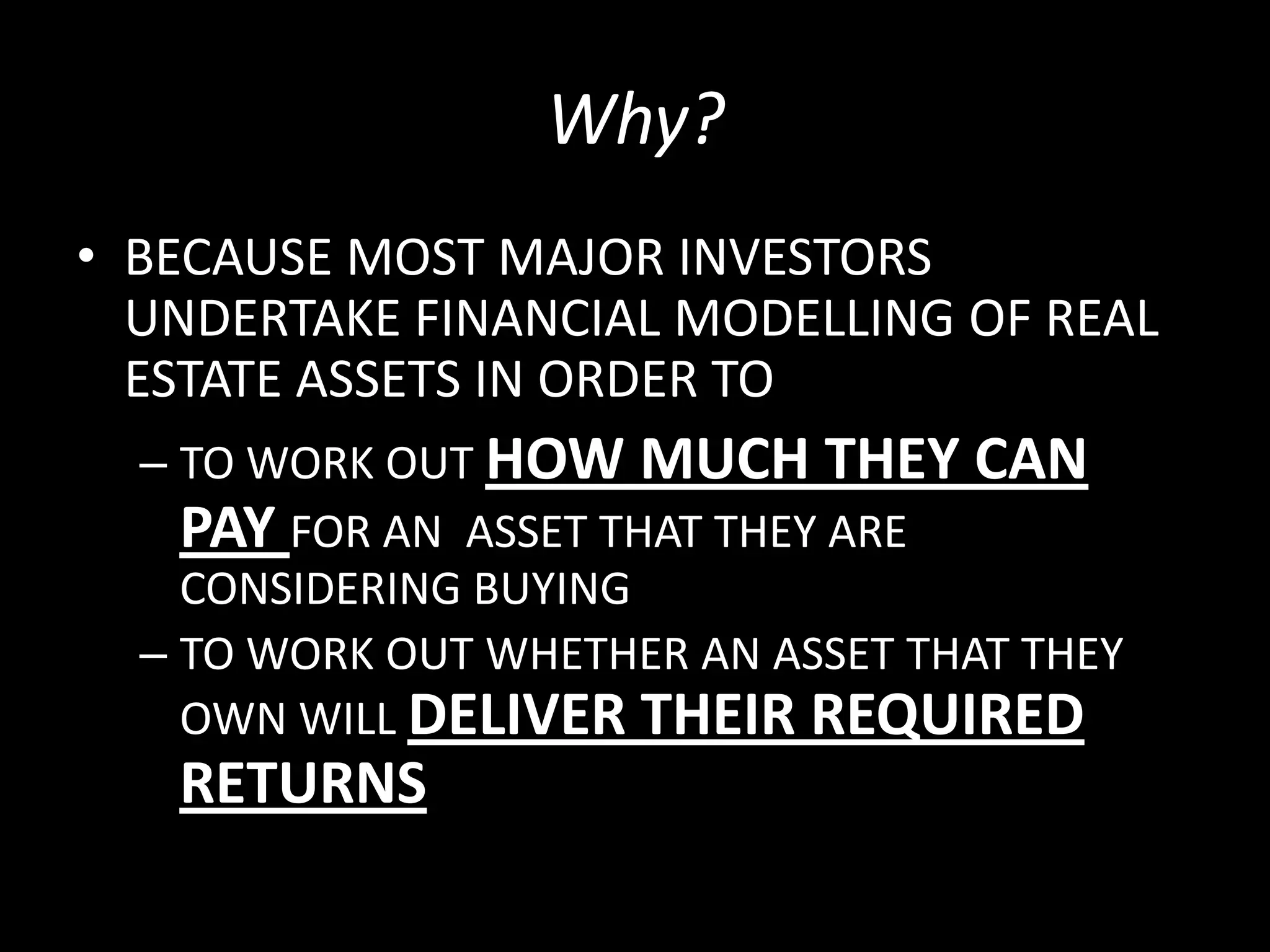Why?
• BECAUSE MOST MAJOR INVESTORS
UNDERTAKE FINANCIAL MODELLING OF REAL
ESTATE ASSETS IN ORDER TO
– TO WORK OUT HOW MUCH THEY CAN
PAY FOR AN ASSET THAT THEY ARE
CONSIDERING BUYING
– TO WORK OUT WHETHER AN ASSET THAT THEY
OWN WILL DELIVER THEIR REQUIRED

RETURNS

 
