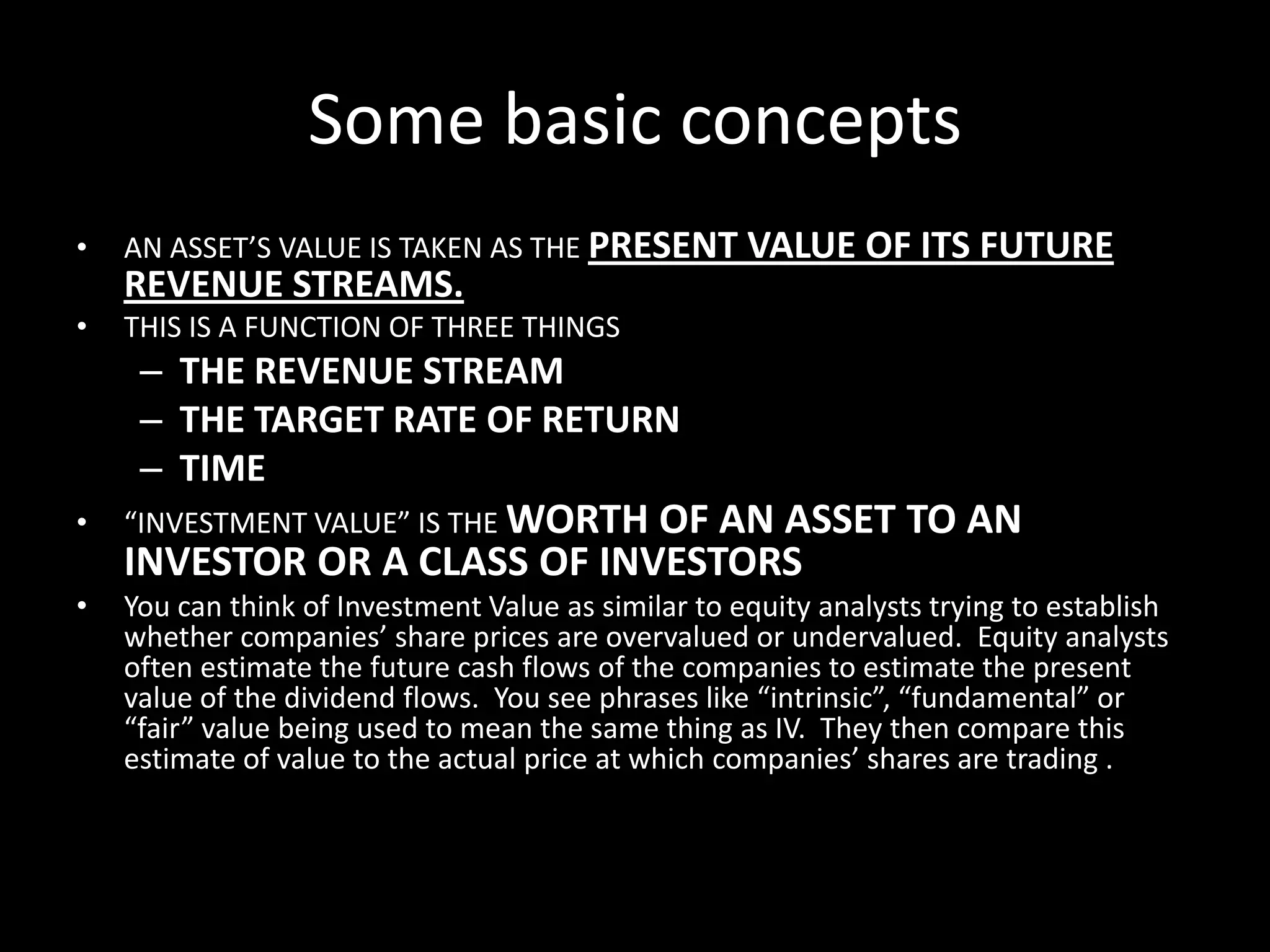 Some basic concepts
•

AN ASSET’S VALUE IS TAKEN AS THE PRESENT VALUE OF ITS FUTURE

REVENUE STREAMS.
•

THIS IS A FUNCTION OF THREE THINGS

– THE REVENUE STREAM
– THE TARGET RATE OF RETURN
– TIME
•

“INVESTMENT VALUE” IS THE WORTH

OF AN ASSET TO AN
INVESTOR OR A CLASS OF INVESTORS

•

You can think of Investment Value as similar to equity analysts trying to establish
whether companies’ share prices are overvalued or undervalued. Equity analysts
often estimate the future cash flows of the companies to estimate the present
value of the dividend flows. You see phrases like “intrinsic”, “fundamental” or
“fair” value being used to mean the same thing as IV. They then compare this
estimate of value to the actual price at which companies’ shares are trading .

 