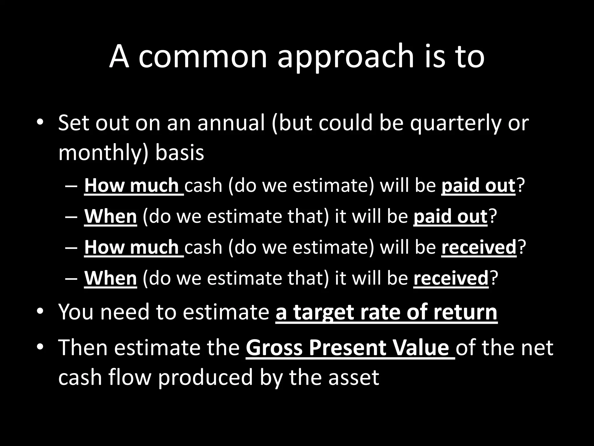 A common approach is to
• Set out on an annual (but could be quarterly or
monthly) basis
–
–
–
–

How much cash (do we estimate) will be paid out?
When (do we estimate that) it will be paid out?
How much cash (do we estimate) will be received?
When (do we estimate that) it will be received?

• You need to estimate a target rate of return
• Then estimate the Gross Present Value of the net
cash flow produced by the asset

 