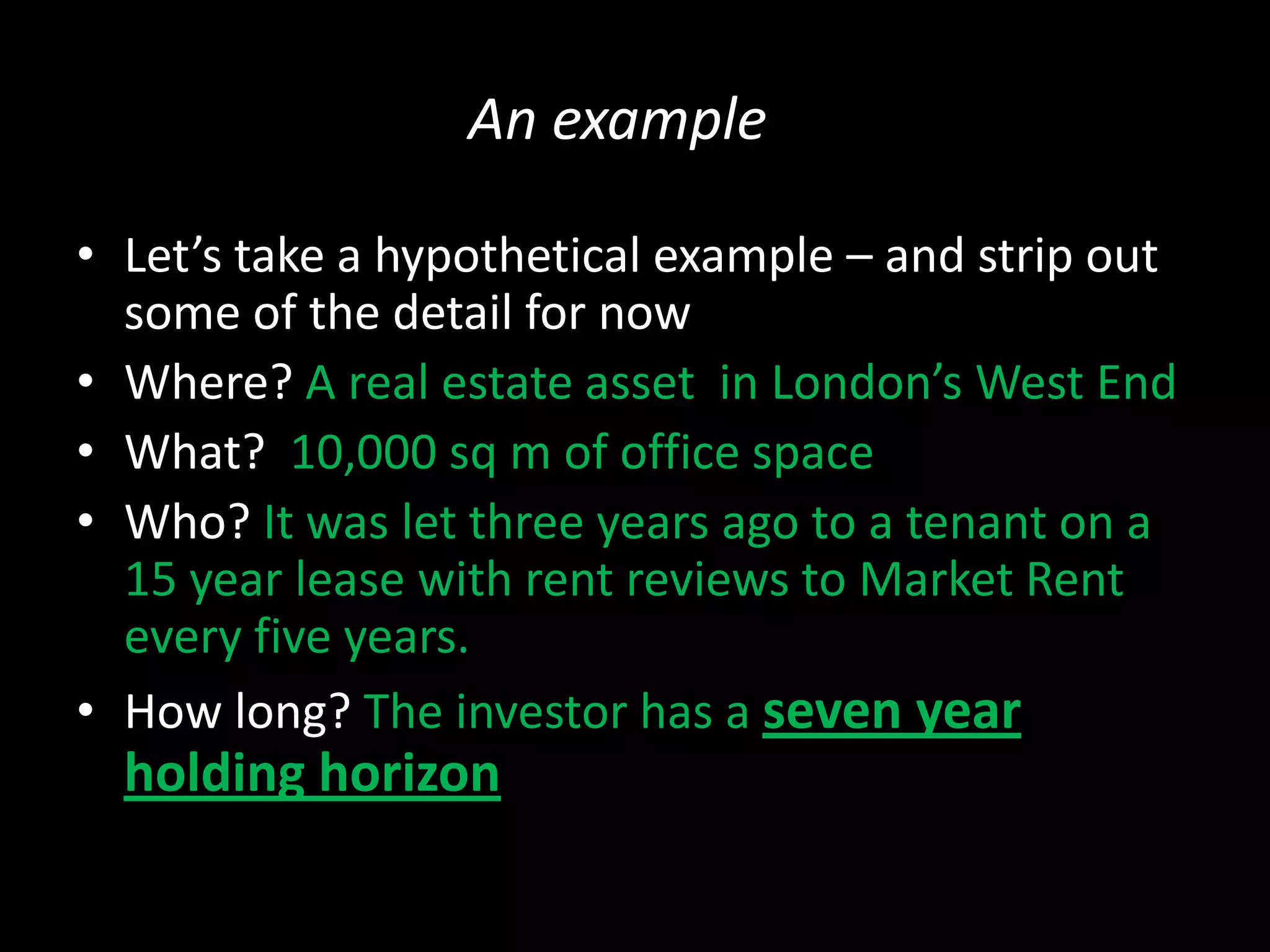 An example
• Let’s take a hypothetical example – and strip out
some of the detail for now
• Where? A real estate asset in London’s West End
• What? 10,000 sq m of office space
• Who? It was let three years ago to a tenant on a
15 year lease with rent reviews to Market Rent
every five years.
• How long? The investor has a seven year

holding horizon

 