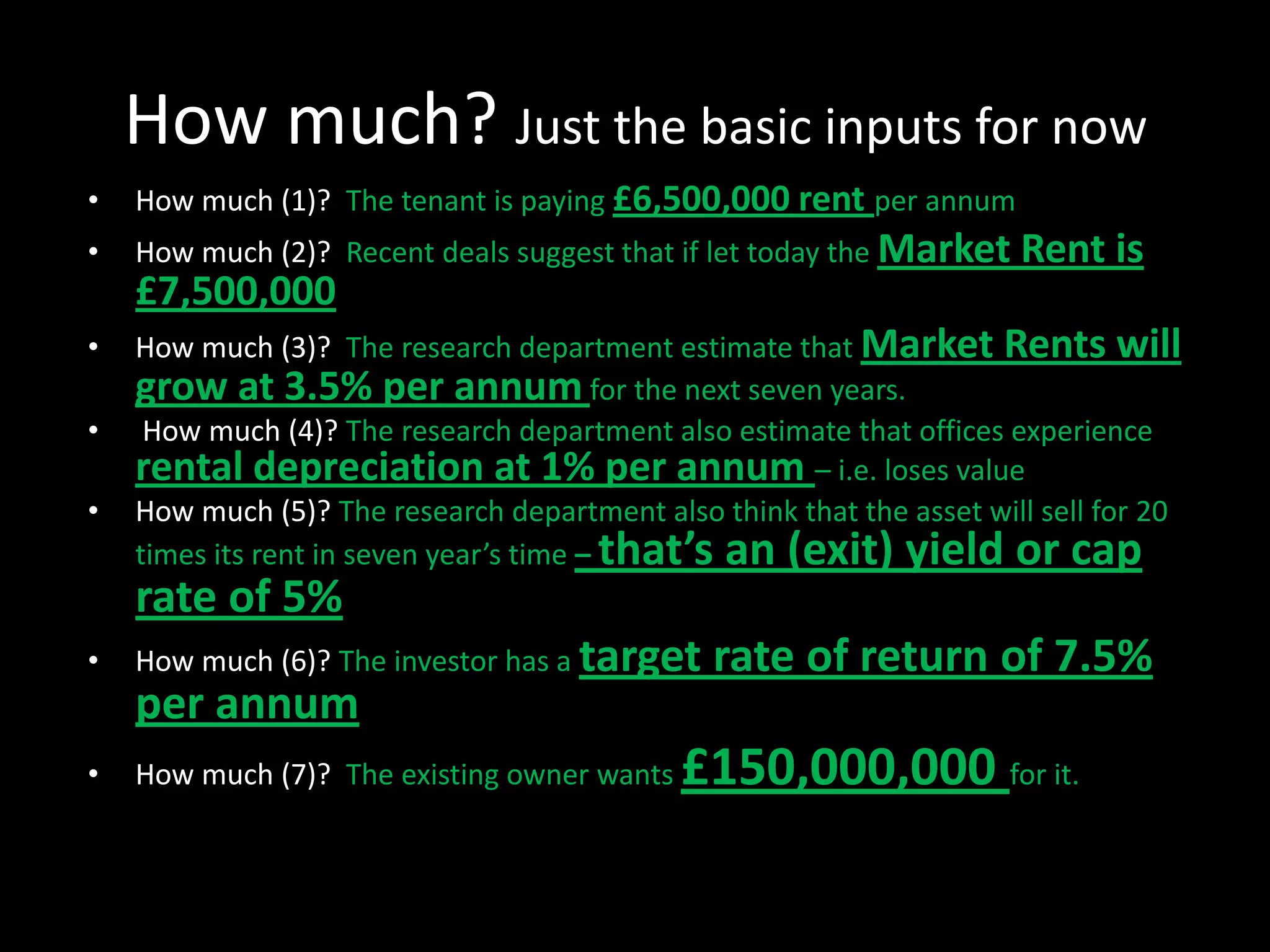 How much? Just the basic inputs for now
•

How much (1)? The tenant is paying £6,500,000 rent per annum

•

How much (2)? Recent deals suggest that if let today the Market

£7,500,000
•
•
•

Rent is

How much (3)? The research department estimate that Market Rents will
grow at 3.5% per annum for the next seven years.
How much (4)? The research department also estimate that offices experience
rental depreciation at 1% per annum – i.e. loses value
How much (5)? The research department also think that the asset will sell for 20
times its rent in seven year’s time – that’s an (exit) yield or cap

rate of 5%
•

How much (6)? The investor has a target

per annum
•

How much (7)? The existing owner wants

rate of return of 7.5%

£150,000,000 for it.

 