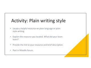 Activity: Plain writing style
• Locate a helpful resource on plain language or plain
style writing.
• Explain the resource you located. What did your team
learn?
• Provide the link to your resource and brief description.
• Post in Moodle forum.
 