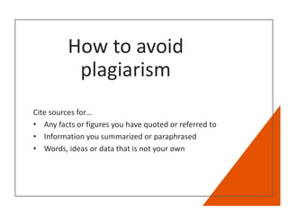 How to avoid
plagiarism
Cite sources for…
• Any facts or figures you have quoted or referred to
• Information you summarized or paraphrased
• Words, ideas or data that is not your own
 