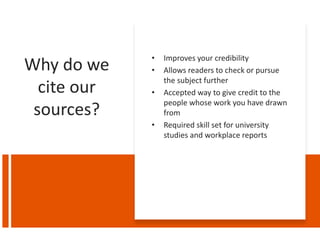 Why do we
cite our
sources?
• Improves your credibility
• Allows readers to check or pursue
the subject further
• Accepted way to give credit to the
people whose work you have drawn
from
• Required skill set for university
studies and workplace reports
 