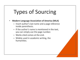 Types of Sourcing
• Modern Language Association of America (MLA)
– Insert author’s last name and a page reference
inside parenthesis.
– If the author’s name is mentioned in the text,
you can simply use the page number.
– Works cited comes at the end.
– Widely used in academic writing, the
humanities.
 