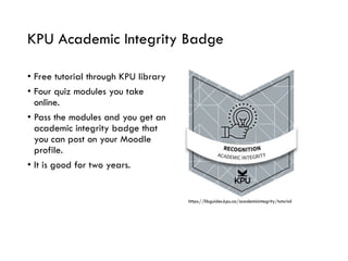 KPU Academic Integrity Badge
• Free tutorial through KPU library
• Four quiz modules you take
online.
• Pass the modules and you get an
academic integrity badge that
you can post on your Moodle
profile.
• It is good for two years.
https://libguides.kpu.ca/academicintegrity/tutorial
 
