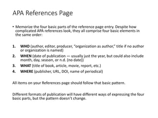 APA References Page
• Memorize the four basic parts of the reference page entry. Despite how
complicated APA references look, they all comprise four basic elements in
the same order:
1. WHO (author, editor, producer, “organization as author,” title if no author
or organization is named)
2. WHEN (date of publication — usually just the year, but could also include
month, day, season, or n.d. (no date))
3. WHAT (title of book, article, movie, report, etc.)
4. WHERE (publisher, URL, DOI, name of periodical)
All items on your References page should follow that basic pattern.
Different formats of publication will have different ways of expressing the four
basic parts, but the pattern doesn’t change.
 