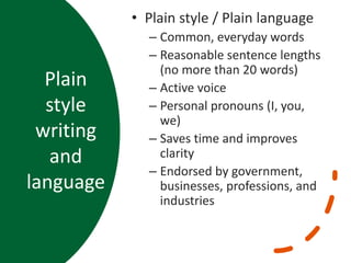 Plain
style
writing
and
language
• Plain style / Plain language
– Common, everyday words
– Reasonable sentence lengths
(no more than 20 words)
– Active voice
– Personal pronouns (I, you,
we)
– Saves time and improves
clarity
– Endorsed by government,
businesses, professions, and
industries
 