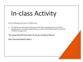 In-class Activity
Put the following information in APA format:
1. Go back to your description about your Plain Style Language source and either
paraphrase or use a direct quote from your source. Use an APA citation and create
a Reference page entry.
*As a group write APA from scratch. Do not use any tools to help you.
Post in Discussion Board in Week 3
 