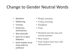 • Mankind
• Mothering
• Fireman
• Chairman,
chairwoman
• Man and wife
• Dear Sir or Dear
Madame
• Each student must
meet with his
professor
Change to Gender Neutral Words
• People, humanity
• Caring, nurturing
• Firefighter
• Chair
• Husband and wife; man and
woman; partners
• Dear (name)
• Each student must meet with
their professor
 