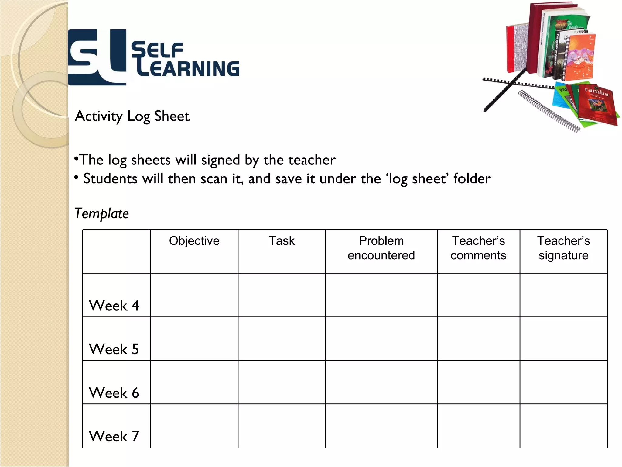 Activity Log Sheet The log sheets will signed by the teacher  Students will then scan it, and save it under the ‘log sheet’ folder  Template Objective Task Problem encountered Teacher’s comments Teacher’s signature Week 4 Week 5 Week 6 Week 7 
