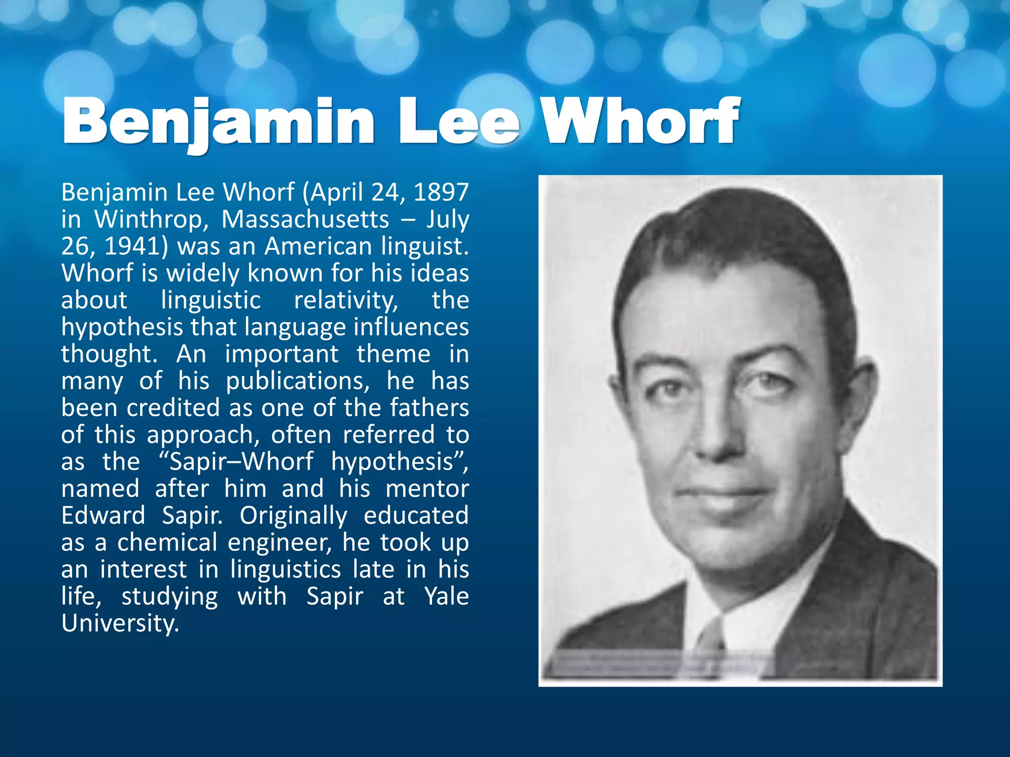 Benjamin Lee Whorf
Benjamin Lee Whorf (April 24, 1897
in Winthrop, Massachusetts – July
26, 1941) was an American linguist.
Whorf is widely known for his ideas
about linguistic relativity, the
hypothesis that language influences
thought. An important theme in
many of his publications, he has
been credited as one of the fathers
of this approach, often referred to
as the “Sapir–Whorf hypothesis”,
named after him and his mentor
Edward Sapir. Originally educated
as a chemical engineer, he took up
an interest in linguistics late in his
life, studying with Sapir at Yale
University.
 