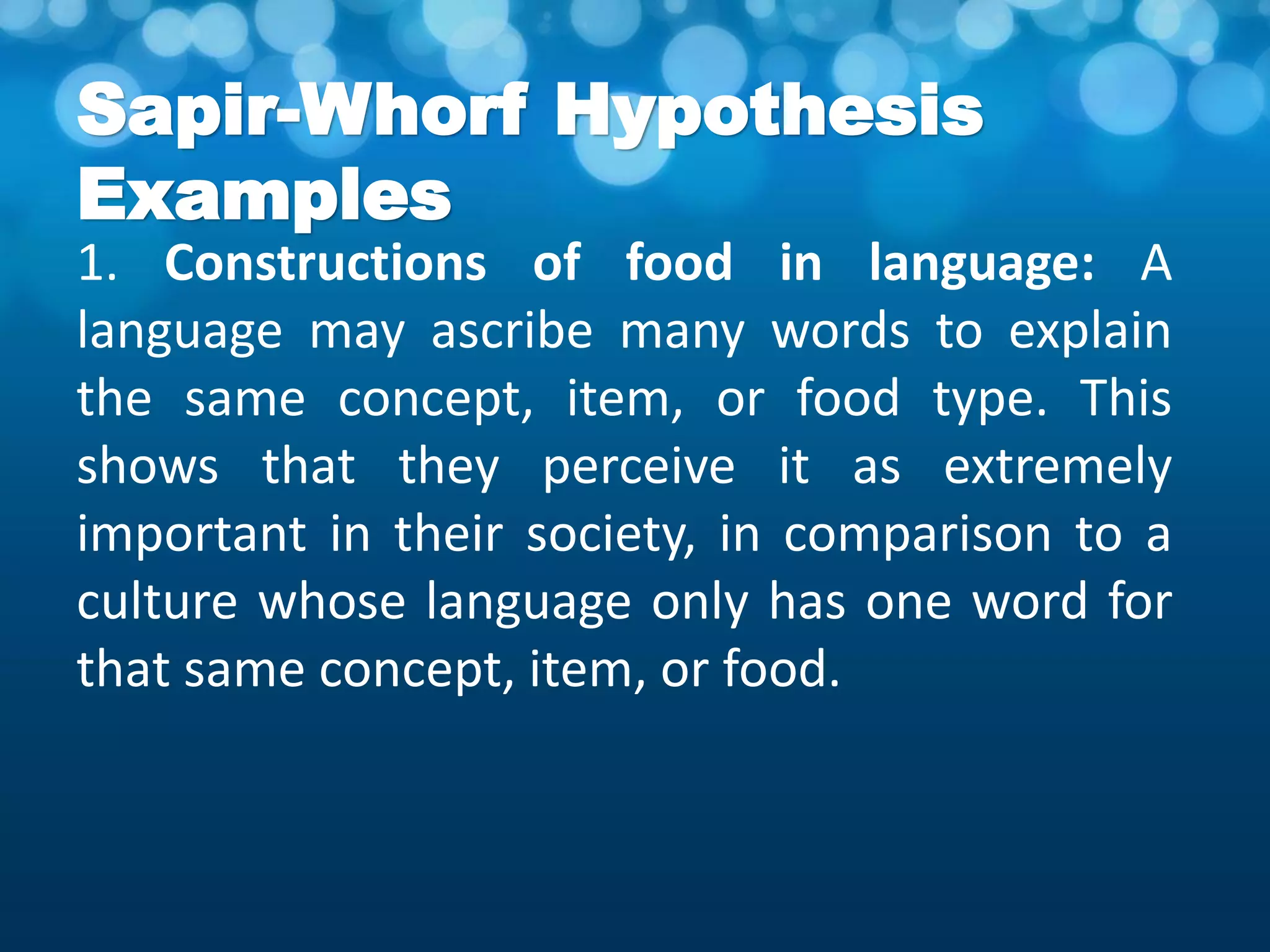 Sapir-Whorf Hypothesis
Examples
1. Constructions of food in language: A
language may ascribe many words to explain
the same concept, item, or food type. This
shows that they perceive it as extremely
important in their society, in comparison to a
culture whose language only has one word for
that same concept, item, or food.
 