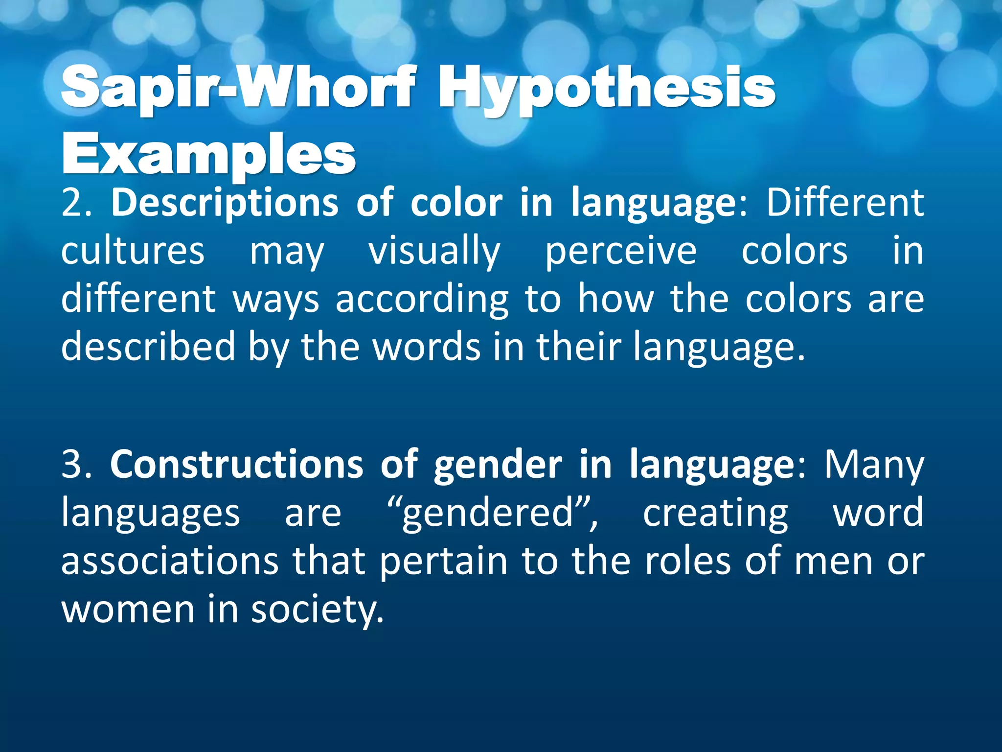Sapir-Whorf Hypothesis
Examples
2. Descriptions of color in language: Different
cultures may visually perceive colors in
different ways according to how the colors are
described by the words in their language.
3. Constructions of gender in language: Many
languages are “gendered”, creating word
associations that pertain to the roles of men or
women in society.
 