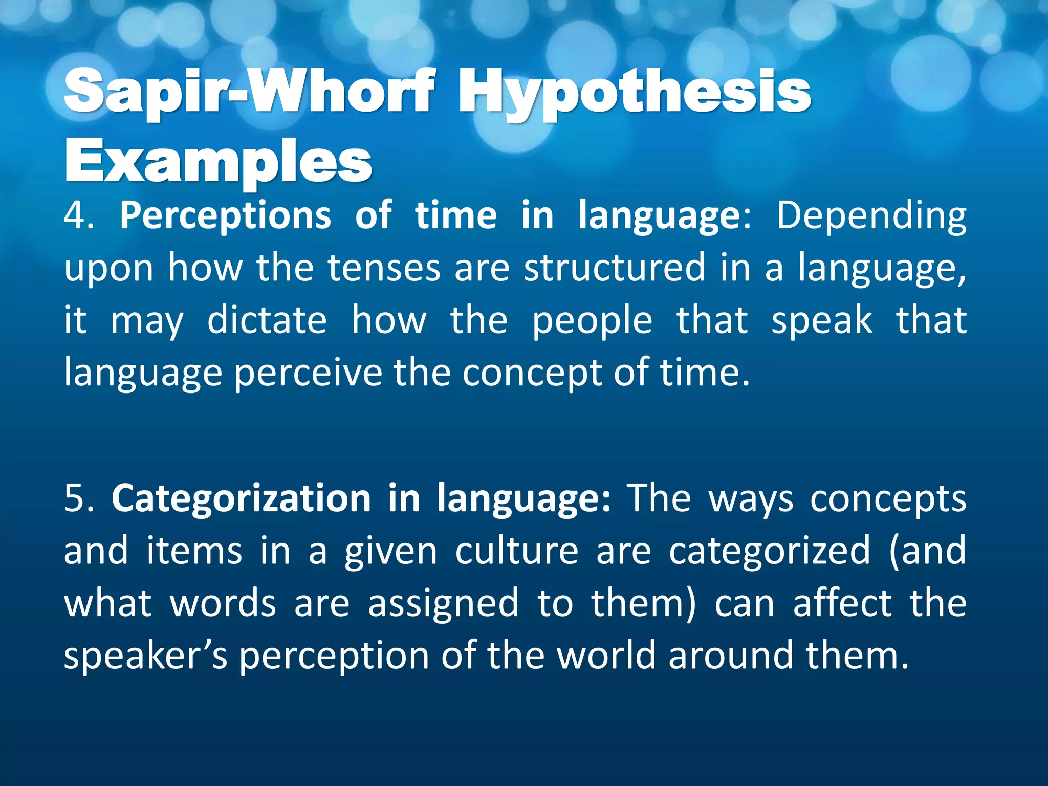 Sapir-Whorf Hypothesis
Examples
4. Perceptions of time in language: Depending
upon how the tenses are structured in a language,
it may dictate how the people that speak that
language perceive the concept of time.
5. Categorization in language: The ways concepts
and items in a given culture are categorized (and
what words are assigned to them) can affect the
speaker’s perception of the world around them.
 